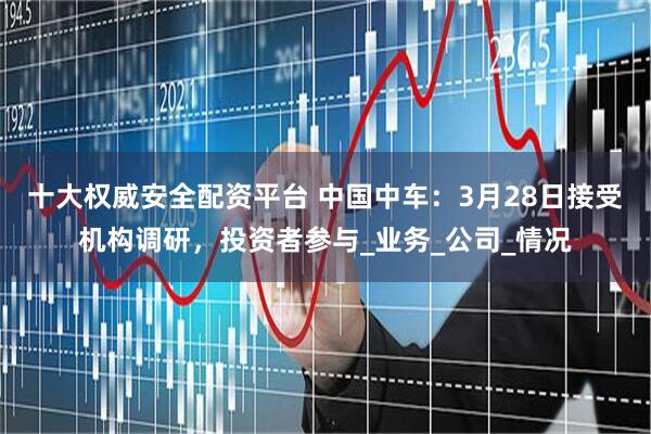 十大权威安全配资平台 中国中车：3月28日接受机构调研，投资者参与_业务_公司_情况