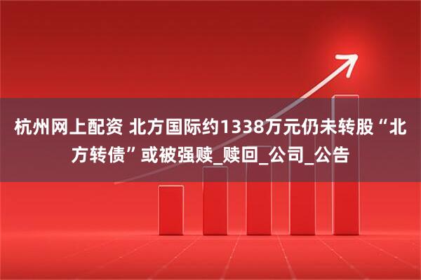 杭州网上配资 北方国际约1338万元仍未转股“北方转债”或被强赎_赎回_公司_公告