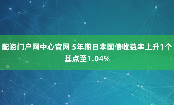 配资门户网中心官网 5年期日本国债收益率上升1个基点至1.04%