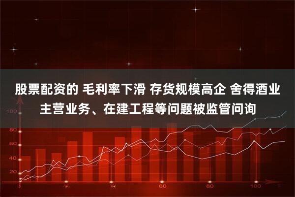 股票配资的 毛利率下滑 存货规模高企 舍得酒业主营业务、在建工程等问题被监管问询