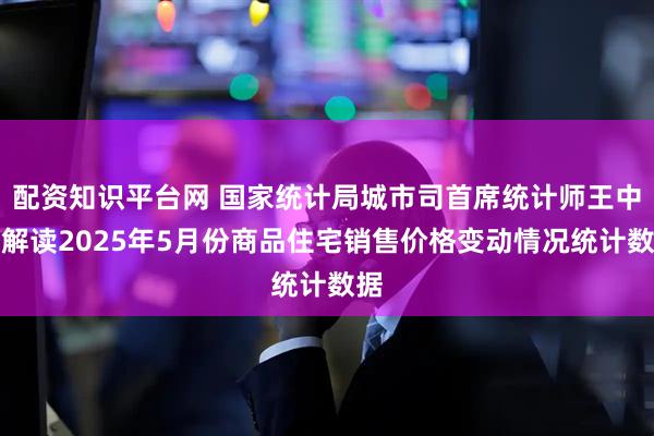 配资知识平台网 国家统计局城市司首席统计师王中华解读2025年5月份商品住宅销售价格变动情况统计数据