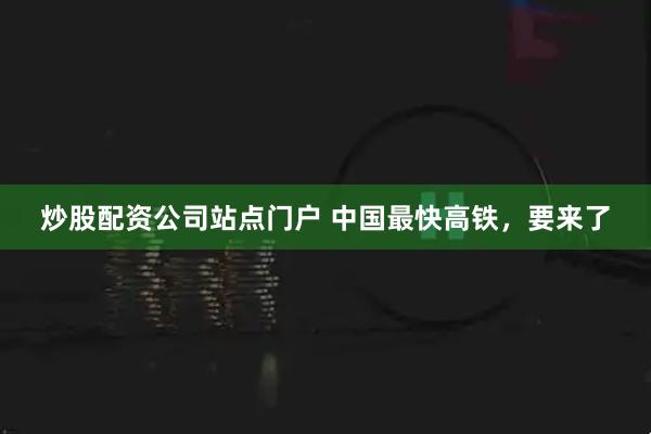 炒股配资公司站点门户 中国最快高铁，要来了