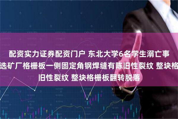 配资实力证券配资门户 东北大学6名学生溺亡事故最新调查：选矿厂格栅板一侧固定角钢焊缝有陈旧性裂纹 整块格栅板翻转脱落