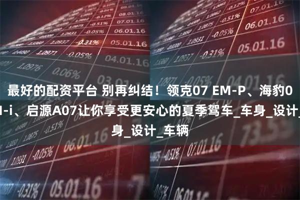 最好的配资平台 别再纠结！领克07 EM-P、海豹07 DM-i、启源A07让你享受更安心的夏季驾车_车身_设计_车辆