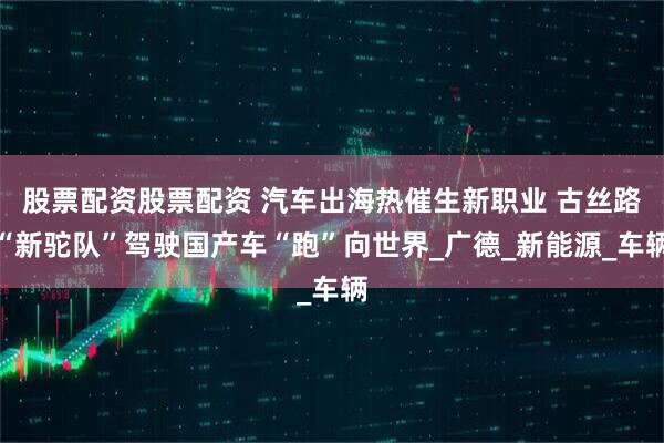 股票配资股票配资 汽车出海热催生新职业 古丝路“新驼队”驾驶国产车“跑”向世界_广德_新能源_车辆