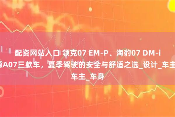 配资网站入口 领克07 EM-P、海豹07 DM-i、启源A07三款车，夏季驾驶的安全与舒适之选_设计_车主_车身