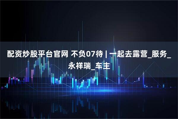 配资炒股平台官网 不负07待 | 一起去露营_服务_永祥瑞_车主