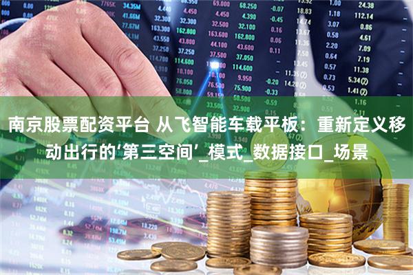 南京股票配资平台 从飞智能车载平板：重新定义移动出行的‘第三空间’_模式_数据接口_场景