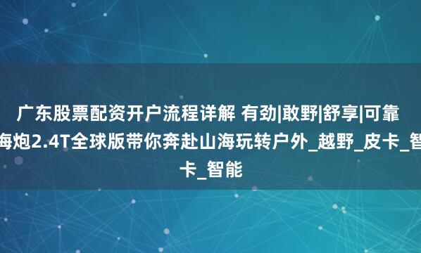 广东股票配资开户流程详解 有劲|敢野|舒享|可靠 山海炮2.4T全球版带你奔赴山海玩转户外_越野_皮卡_智能