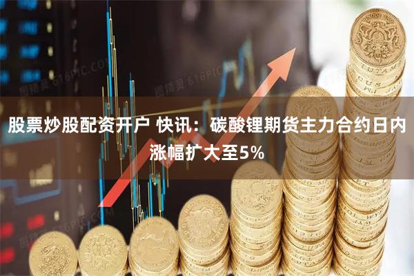 股票炒股配资开户 快讯：碳酸锂期货主力合约日内涨幅扩大至5%