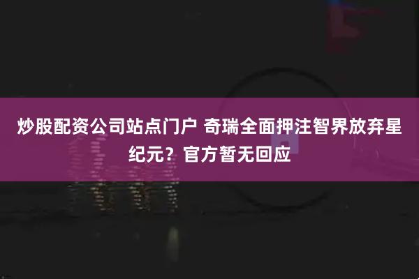 炒股配资公司站点门户 奇瑞全面押注智界放弃星纪元？官方暂无回应
