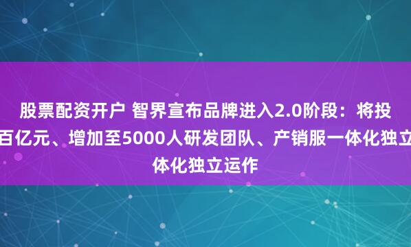 股票配资开户 智界宣布品牌进入2.0阶段：将投入超百亿元、增加至5000人研发团队、产销服一体化独立运作