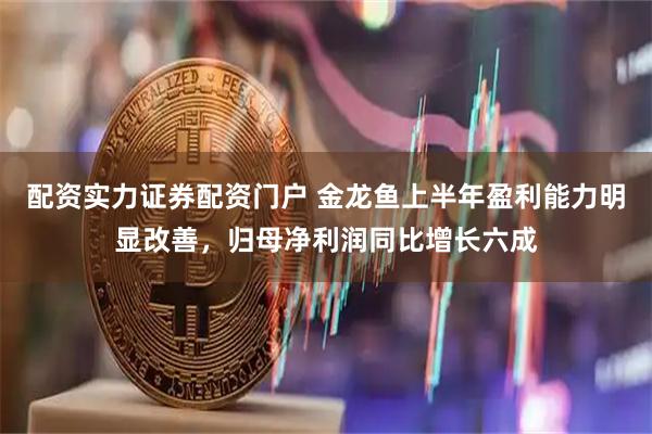 配资实力证券配资门户 金龙鱼上半年盈利能力明显改善，归母净利润同比增长六成