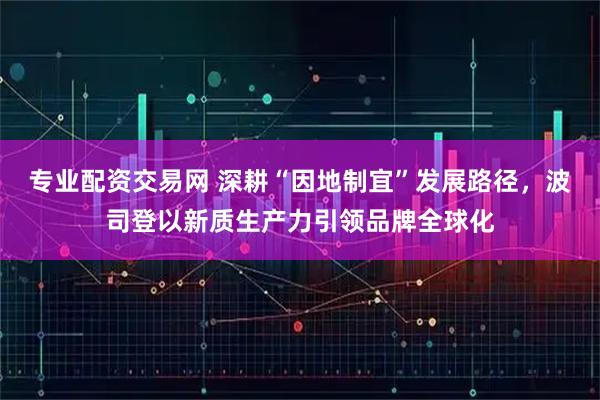 专业配资交易网 深耕“因地制宜”发展路径，波司登以新质生产力引领品牌全球化