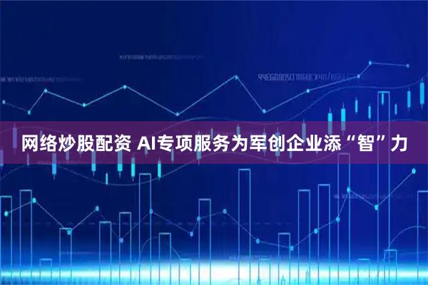 网络炒股配资 AI专项服务为军创企业添“智”力