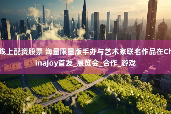 线上配资股票 海量限量版手办与艺术家联名作品在ChinaJoy首发_展览会_合作_游戏
