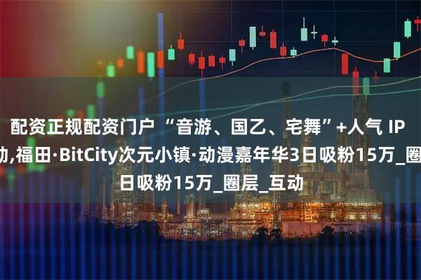 配资正规配资门户 “音游、国乙、宅舞”+人气 IP 全程联动,福田·BitCity次元小镇·动漫嘉年华3日吸粉15万_圈层_互动
