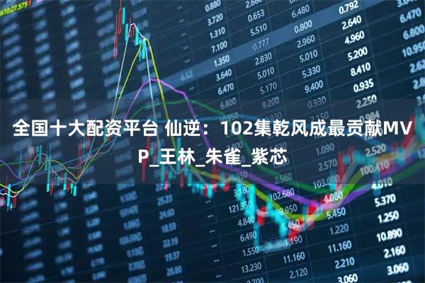 全国十大配资平台 仙逆：102集乾风成最贡献MVP_王林_朱雀_紫芯