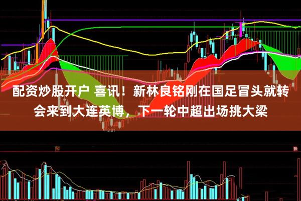 配资炒股开户 喜讯！新林良铭刚在国足冒头就转会来到大连英博，下一轮中超出场挑大梁