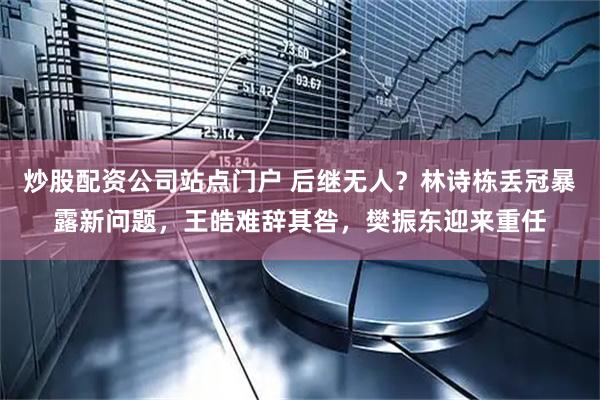 炒股配资公司站点门户 后继无人？林诗栋丢冠暴露新问题，王皓难辞其咎，樊振东迎来重任