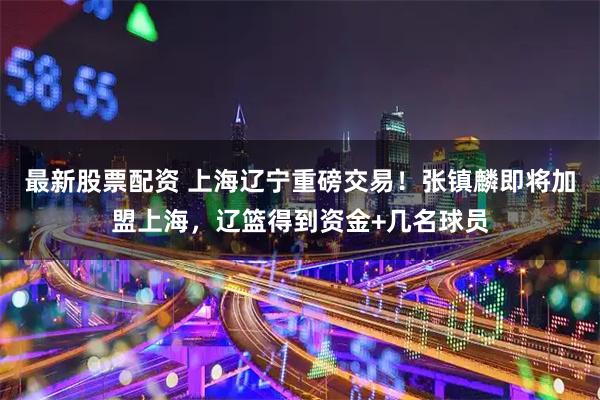 最新股票配资 上海辽宁重磅交易！张镇麟即将加盟上海，辽篮得到资金+几名球员