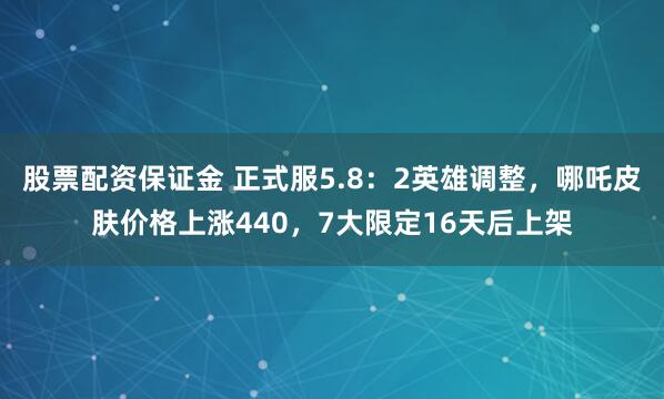 股票配资保证金 正式服5.8：2英雄调整，哪吒皮肤价格上涨440，7大限定16天后上架