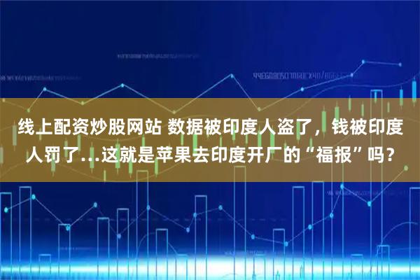 线上配资炒股网站 数据被印度人盗了，钱被印度人罚了…这就是苹果去印度开厂的“福报”吗？