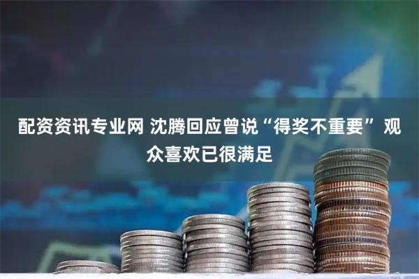 配资资讯专业网 沈腾回应曾说“得奖不重要” 观众喜欢已很满足