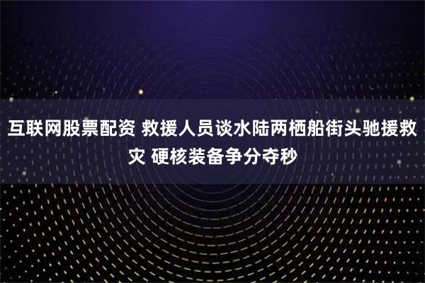 互联网股票配资 救援人员谈水陆两栖船街头驰援救灾 硬核装备争分夺秒