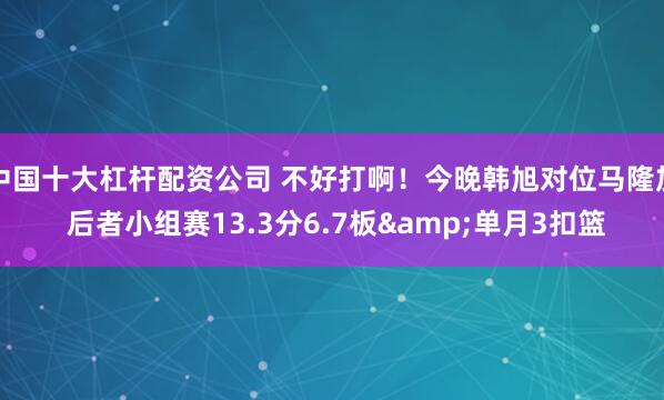 中国十大杠杆配资公司 不好打啊！今晚韩旭对位马隆加 后者小组赛13.3分6.7板&单月3扣篮